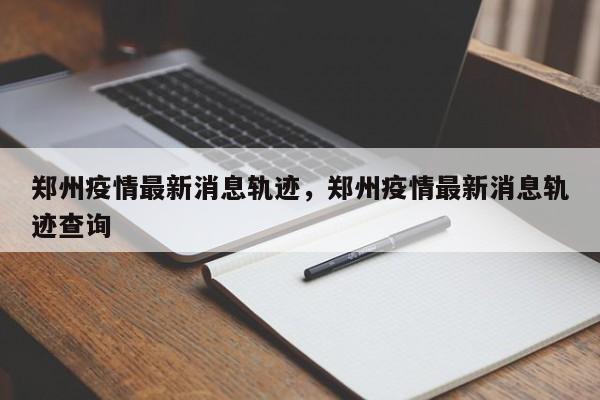 郑州疫情最新消息轨迹，郑州疫情最新消息轨迹查询