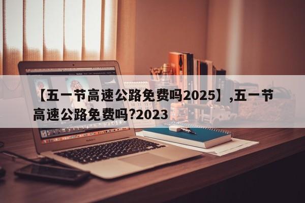 【五一节高速公路免费吗2025】,五一节高速公路免费吗?2023