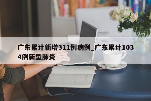 广东累计新增311例病例_广东累计1034例新型肺炎