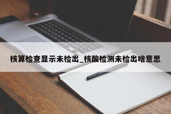 核算检查显示未检出_核酸检测未检出啥意思