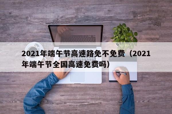 2021年端午节高速路免不免费（2021年端午节全国高速免费吗）