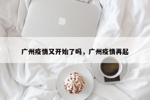 广州疫情又开始了吗，广州疫情再起