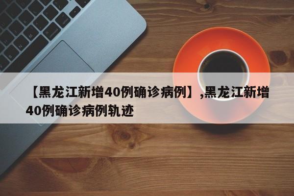 【黑龙江新增40例确诊病例】,黑龙江新增40例确诊病例轨迹