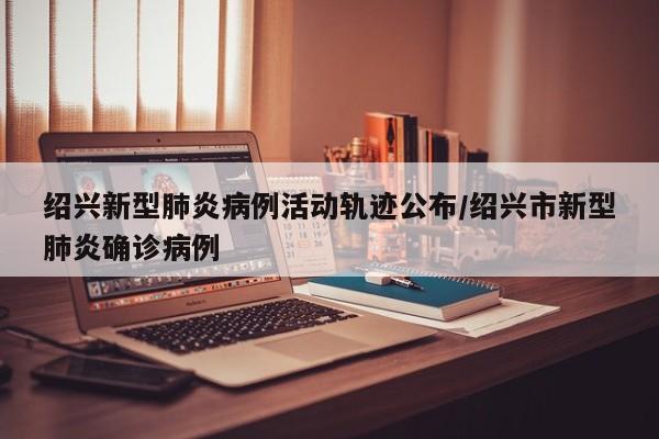 绍兴新型肺炎病例活动轨迹公布/绍兴市新型肺炎确诊病例
