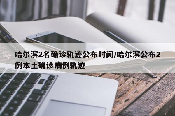 哈尔滨2名确诊轨迹公布时间/哈尔滨公布2例本土确诊病例轨迹
