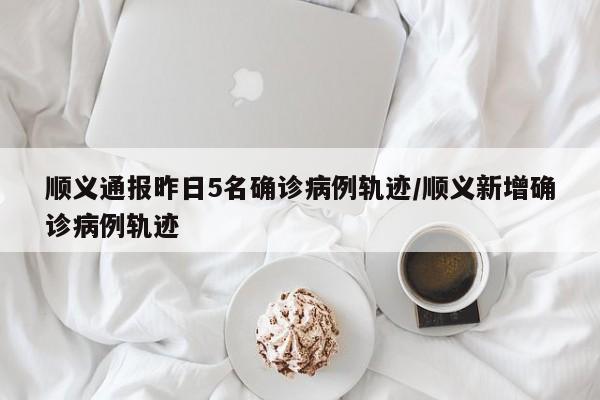 顺义通报昨日5名确诊病例轨迹/顺义新增确诊病例轨迹