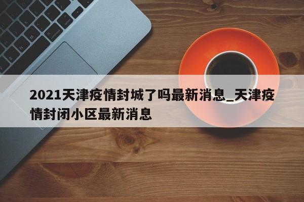 2021天津疫情封城了吗最新消息_天津疫情封闭小区最新消息
