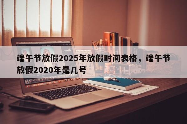 端午节放假2025年放假时间表格，端午节放假2020年是几号
