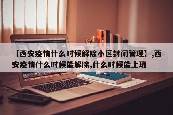 【西安疫情什么时候解除小区封闭管理】,西安疫情什么时候能解除,什么时候能上班