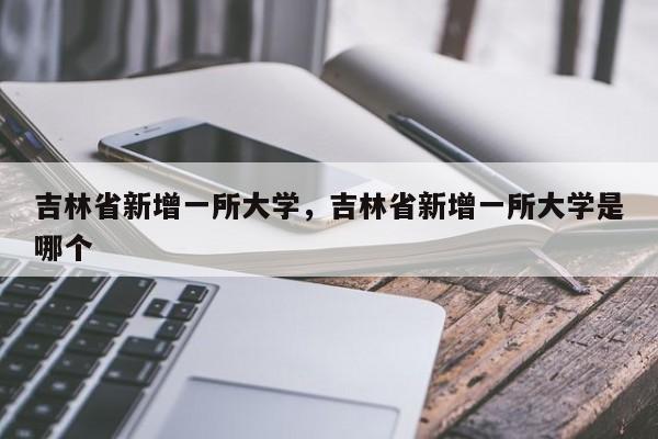 吉林省新增一所大学，吉林省新增一所大学是哪个