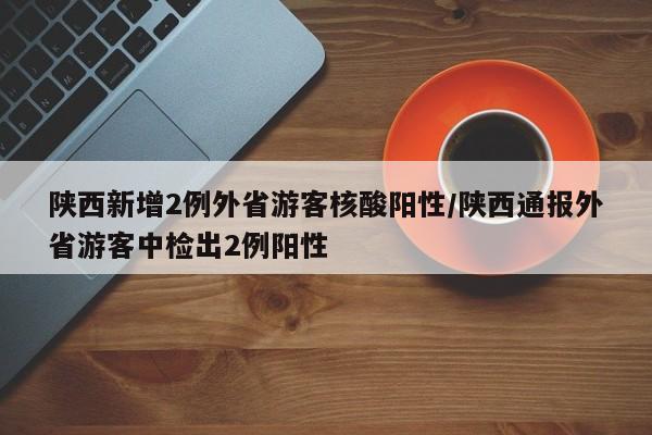陕西新增2例外省游客核酸阳性/陕西通报外省游客中检出2例阳性