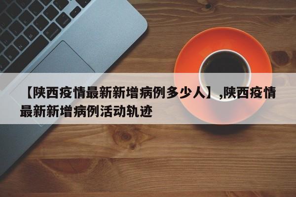 【陕西疫情最新新增病例多少人】,陕西疫情最新新增病例活动轨迹