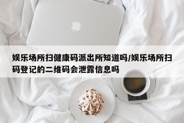 娱乐场所扫健康码派出所知道吗/娱乐场所扫码登记的二维码会泄露信息吗