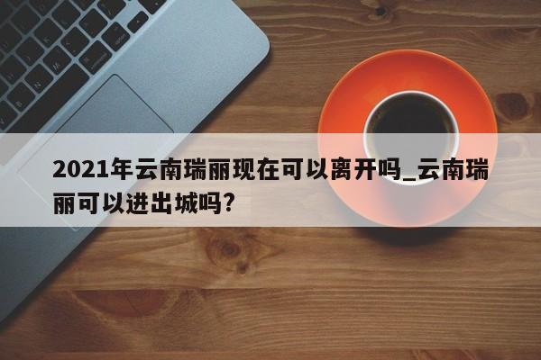 2021年云南瑞丽现在可以离开吗_云南瑞丽可以进出城吗?