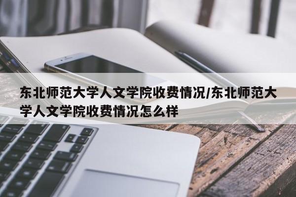 东北师范大学人文学院收费情况/东北师范大学人文学院收费情况怎么样