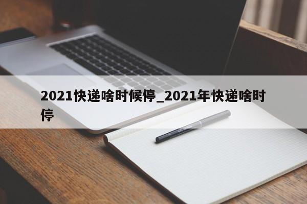 2021快递啥时候停_2021年快递啥时停
