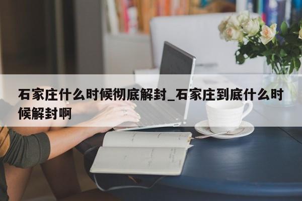 石家庄什么时候彻底解封_石家庄到底什么时候解封啊