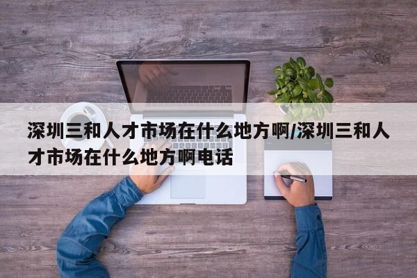 深圳三和人才市场在什么地方啊/深圳三和人才市场在什么地方啊电话