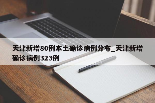 天津新增80例本土确诊病例分布_天津新增确诊病例323例
