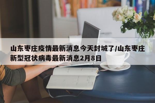 山东枣庄疫情最新消息今天封城了/山东枣庄新型冠状病毒最新消息2月8日