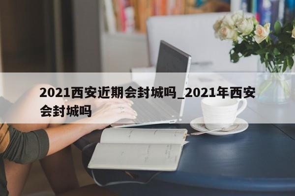 2021西安近期会封城吗_2021年西安会封城吗