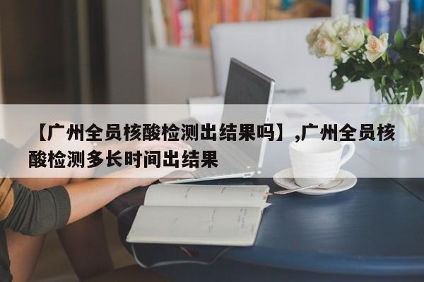 【广州全员核酸检测出结果吗】,广州全员核酸检测多长时间出结果
