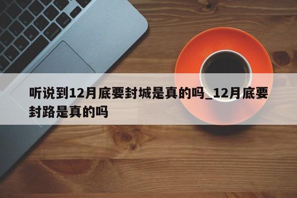 听说到12月底要封城是真的吗_12月底要封路是真的吗