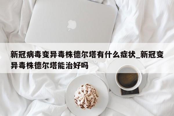 新冠病毒变异毒株德尔塔有什么症状_新冠变异毒株德尔塔能治好吗