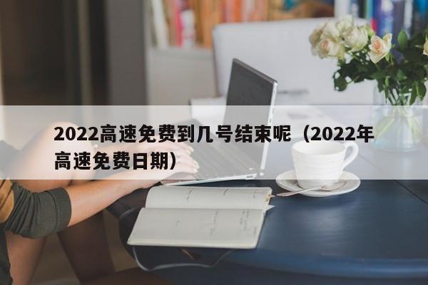 2022高速免费到几号结束呢（2022年高速免费日期）