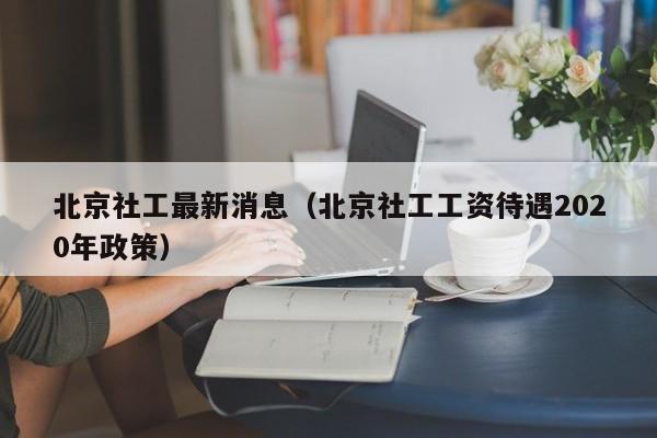北京社工最新消息（北京社工工资待遇2020年政策）