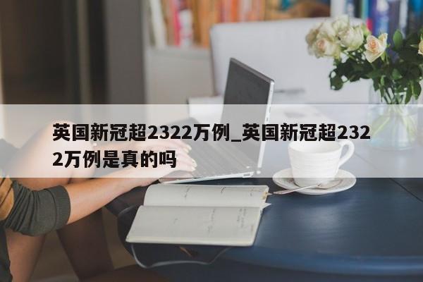 英国新冠超2322万例_英国新冠超2322万例是真的吗