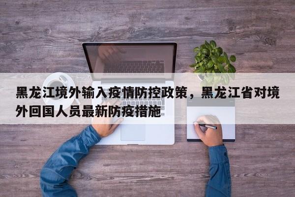 黑龙江境外输入疫情防控政策，黑龙江省对境外回国人员最新防疫措施